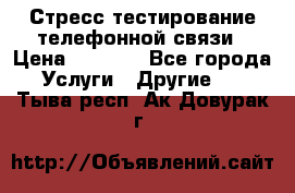 Стресс-тестирование телефонной связи › Цена ­ 1 000 - Все города Услуги » Другие   . Тыва респ.,Ак-Довурак г.